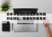 开云下载-关于日本羽毛球队绝地反击韩国羽毛球队，斯里坎特爆发神勇的信息